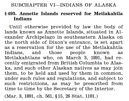 Text: Annette Islands reservd for Metlakahtla Indians. Until otherwise provided by law the body of lands known as Annette Islands, situated in Alexander Archipelago in southeastern Alaska on the north side of Dixon's entrance, is set apart as a reservation for the use of the Metlakahtla Indians, and those people known as Metlakahtlans who, on March 3, 1891, had recently emigrated from British Columbia to Alaska, and such other Alaskan natives as may join them, to be held and used by them in common, under such rules and regulations, and subject to such restrictions, as may be prescribed from time to time by the Secretary of the Interior.